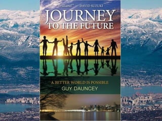 Guy Dauncey is a futurist who works to develop a
positive vision of a sustainable future, and to
translate that vision into action. He lives on
Vancouver Island, in Canada.
He is founder of the BC Sustainable Energy
Association, co-founder of the Victoria Car Share
Cooperative, and the author or co-author of ten
books, including The Climate Challenge: 101
Solutions to Global Warming and
Journey to the Future: A Better World Is Possible.
He is an Honorary Member of the Planning
Institute of BC, a Fellow of the Findhorn
Foundation in Scotland, and a Fellow of the Royal
Society for the Arts, founded in Britain in 1754.
(Old photo. Add ten years.)
www.earthfuture.com
www.journeytothefuture.ca
www.thepracticalutopian.ca
 