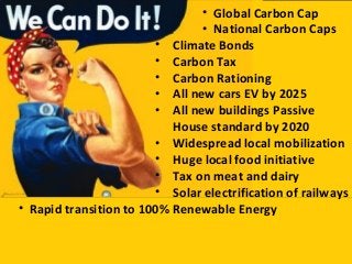 • Climate Bonds
• Carbon Tax
• Carbon Rationing
• All new cars EV by 2025
• All new buildings Passive
House standard by 2020
• Widespread local mobilization
• Huge local food initiative
• Tax on meat and dairy
• Solar electrification of railways
• Rapid transition to 100% Renewable Energy
• Global Carbon Cap
• National Carbon Caps
 
