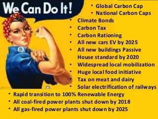 • Climate Bonds
• Carbon Tax
• Carbon Rationing
• All new cars EV by 2025
• All new buildings Passive
House standard by 2020
• Widespread local mobilization
• Huge local food initiative
• Tax on meat and dairy
• Solar electrification of railways
• Rapid transition to 100% Renewable Energy
• All coal-fired power plants shut down by 2018
• All gas-fired power plants shut down by 2025
• Global Carbon Cap
• National Carbon Caps
 