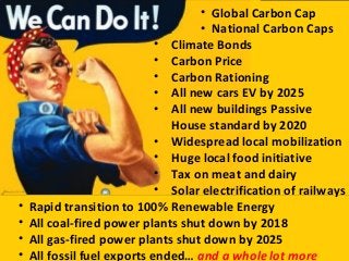 • Climate Bonds
• Carbon Price
• Carbon Rationing
• All new cars EV by 2025
• All new buildings Passive
House standard by 2020
• Widespread local mobilization
• Huge local food initiative
• Tax on meat and dairy
• Solar electrification of railways
• Rapid transition to 100% Renewable Energy
• All coal-fired power plants shut down by 2018
• All gas-fired power plants shut down by 2025
• All fossil fuel exports ended… and a whole lot more
• Global Carbon Cap
• National Carbon Caps
 