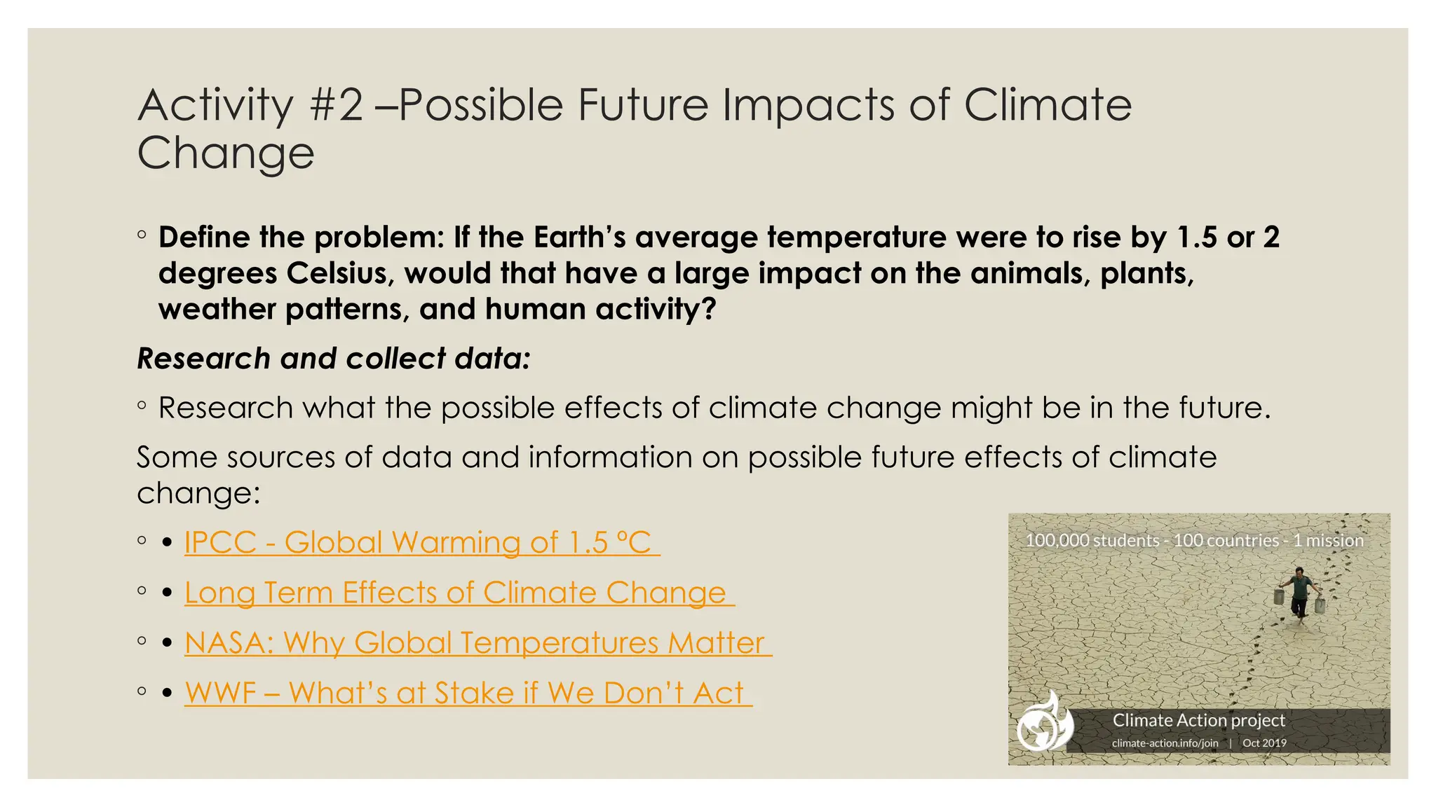 Activity #2 –Possible Future Impacts of Climate
Change
◦ Define the problem: If the Earth’s average temperature were to rise by 1.5 or 2
degrees Celsius, would that have a large impact on the animals, plants,
weather patterns, and human activity?
Research and collect data:
◦ Research what the possible effects of climate change might be in the future.
Some sources of data and information on possible future effects of climate
change:
◦ • IPCC - Global Warming of 1.5 ºC
◦ • Long Term Effects of Climate Change
◦ • NASA: Why Global Temperatures Matter
◦ • WWF – What’s at Stake if We Don’t Act
 