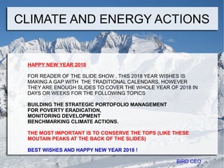 CLIMATE AND ENERGY ACTIONS
HAPPY NEW YEAR 2018
FOR READER OF THE SLIDE SHOW , THIS 2018 YEAR WISHES IS
MAKING A GAP WITH THE TRADITIONAL CALENDARS, HOWEVER
THEY ARE ENOUGH SLIDES TO COVER THE WHOLE YEAR OF 2018 IN
DAYS OR WEEKS FOR THE FOLLOWING TOPICS
BUILDING THE STRATEGIC PORTOFOLIO MANAGEMENT
FOR POVERTY ERADICATION,
MONITORING DEVELOPMENT
BENCHMARKING CLIMATE ACTIONS.
THE MOST IMPORTANT IS TO CONSERVE THE TOPS (LIKE THESE
MOUTAIN PEAKS AT THE BACK OF THE SLIDES)
BEST WISHES AND HAPPY NEW YEAR 2018 !
BIRD CEO
 