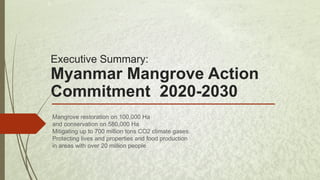 Executive Summary:
Myanmar Mangrove Action
Commitment 2020-2030
Mangrove restoration on 100,000 Ha
and conservation on 580,000 Ha
Mitigating up to 700 million tons CO2 climate gases.
Protecting lives and properties and food production
in areas with over 20 million people
 
