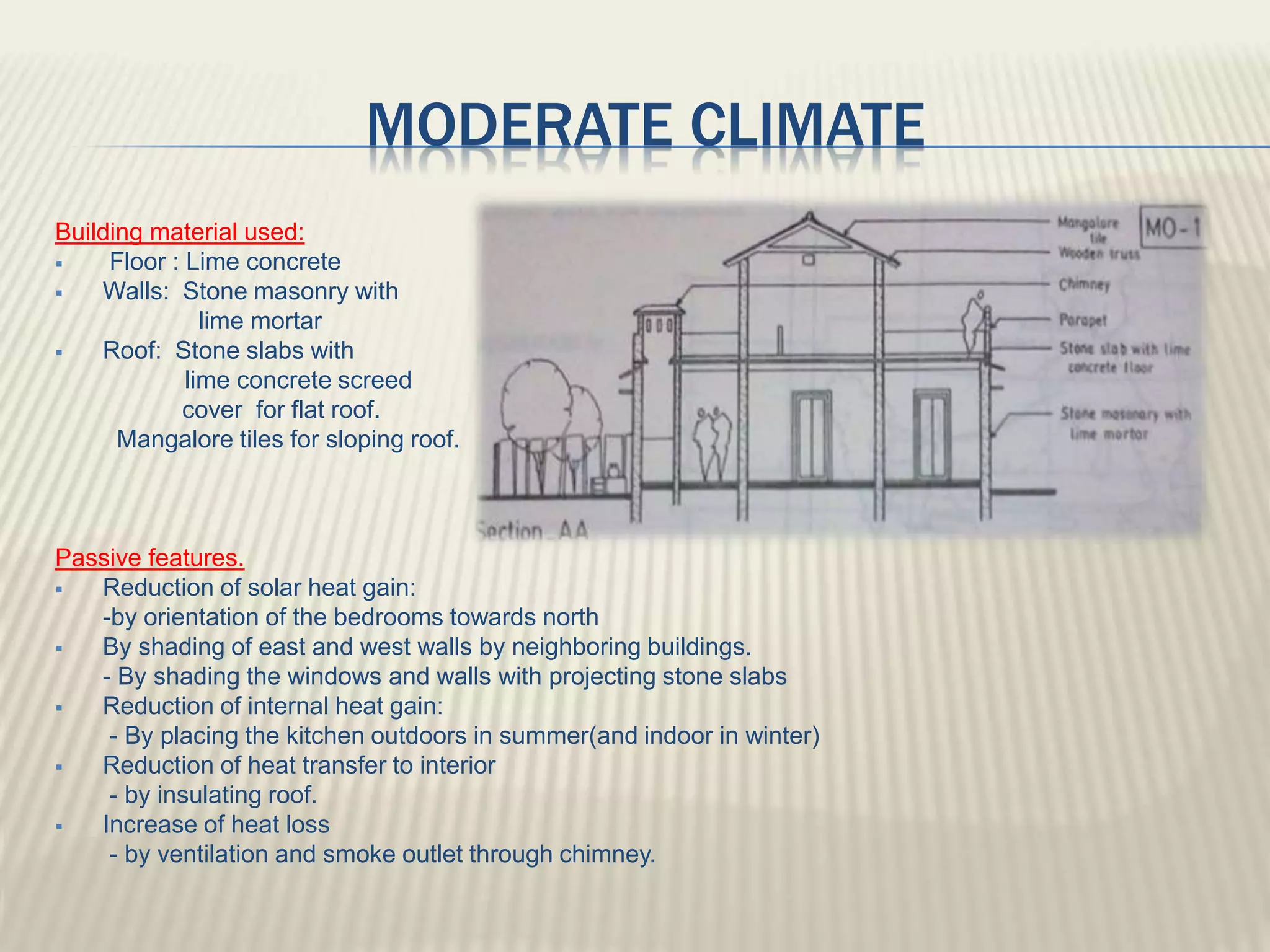 MODERATE CLIMATE
Building material used:
 Floor : Lime concrete
 Walls: Stone masonry with
lime mortar
 Roof: Stone slabs with
lime concrete screed
cover for flat roof.
Mangalore tiles for sloping roof.
Passive features.
 Reduction of solar heat gain:
-by orientation of the bedrooms towards north
 By shading of east and west walls by neighboring buildings.
- By shading the windows and walls with projecting stone slabs
 Reduction of internal heat gain:
- By placing the kitchen outdoors in summer(and indoor in winter)
 Reduction of heat transfer to interior
- by insulating roof.
 Increase of heat loss
- by ventilation and smoke outlet through chimney.
 
