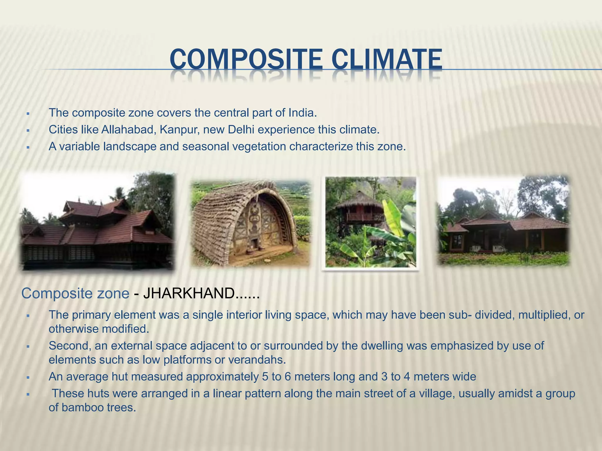 COMPOSITE CLIMATE
 The composite zone covers the central part of India.
 Cities like Allahabad, Kanpur, new Delhi experience this climate.
 A variable landscape and seasonal vegetation characterize this zone.
 The primary element was a single interior living space, which may have been sub- divided, multiplied, or
otherwise modified.
 Second, an external space adjacent to or surrounded by the dwelling was emphasized by use of
elements such as low platforms or verandahs.
 An average hut measured approximately 5 to 6 meters long and 3 to 4 meters wide
 These huts were arranged in a linear pattern along the main street of a village, usually amidst a group
of bamboo trees.
Composite zone - JHARKHAND......
 