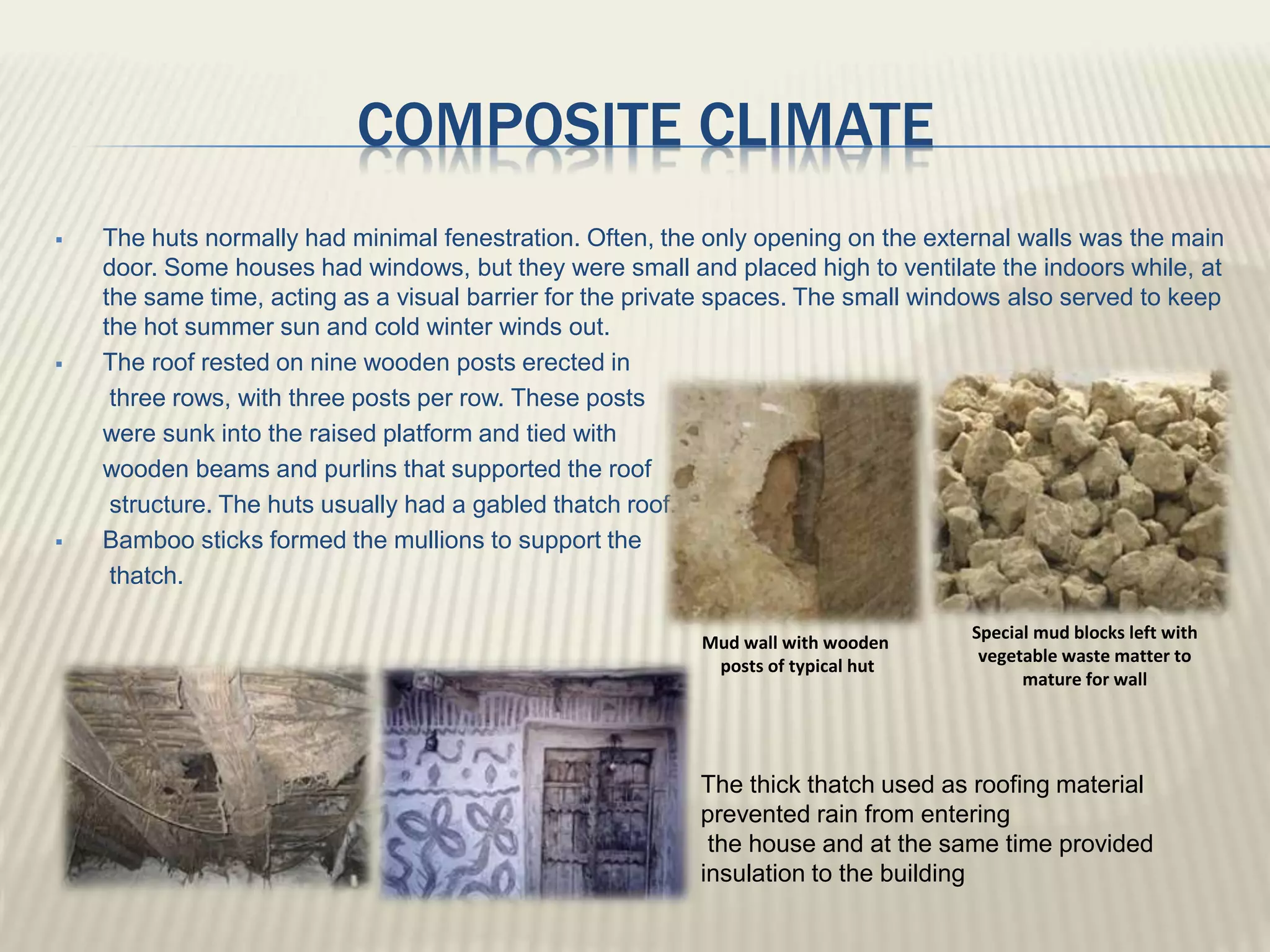 COMPOSITE CLIMATE
 The huts normally had minimal fenestration. Often, the only opening on the external walls was the main
door. Some houses had windows, but they were small and placed high to ventilate the indoors while, at
the same time, acting as a visual barrier for the private spaces. The small windows also served to keep
the hot summer sun and cold winter winds out.
 The roof rested on nine wooden posts erected in
three rows, with three posts per row. These posts
were sunk into the raised platform and tied with
wooden beams and purlins that supported the roof
structure. The huts usually had a gabled thatch roof.
 Bamboo sticks formed the mullions to support the
thatch.
Mud wall with wooden
posts of typical hut
Special mud blocks left with
vegetable waste matter to
mature for wall
The thick thatch used as roofing material
prevented rain from entering
the house and at the same time provided
insulation to the building
 