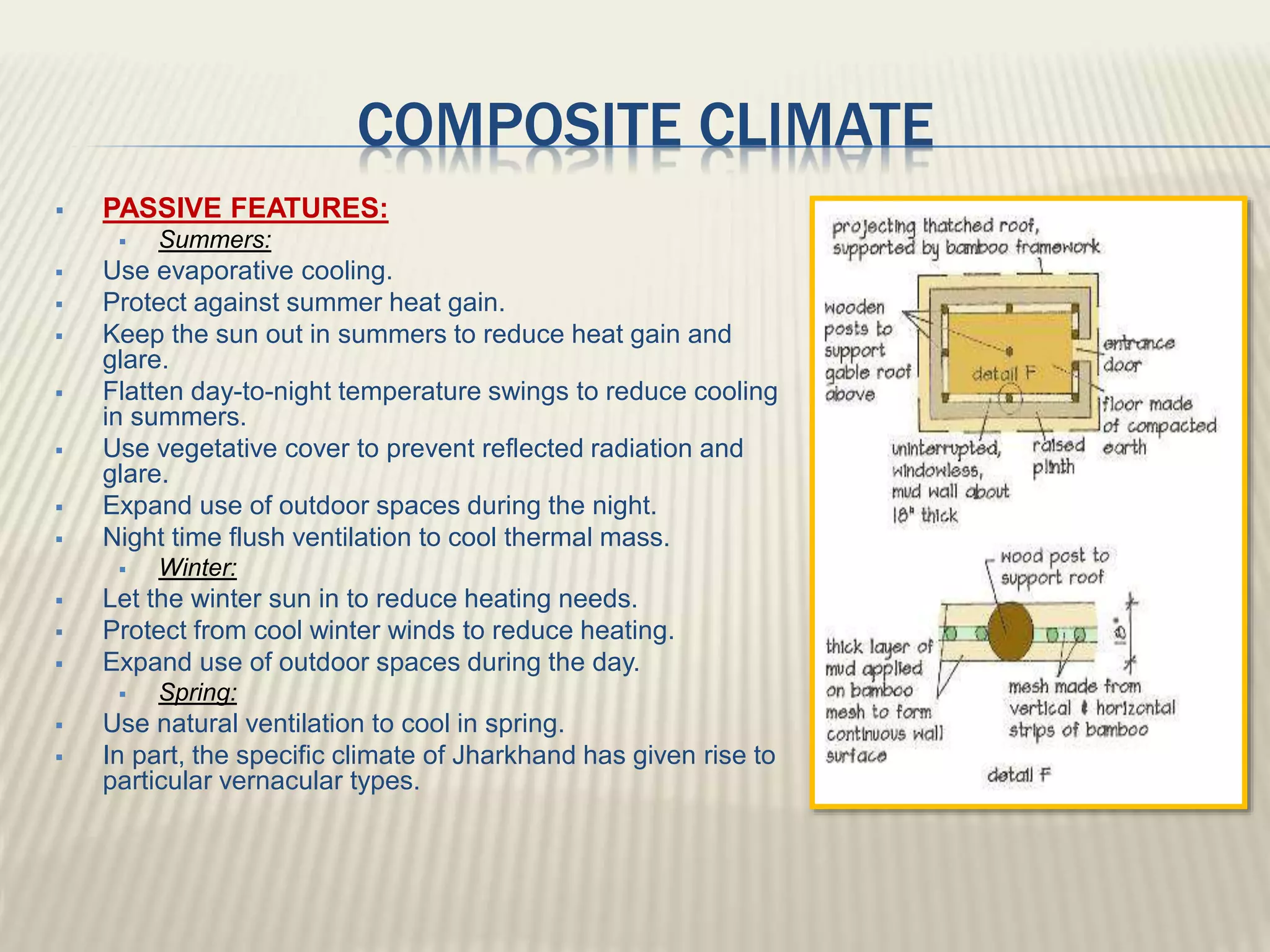 COMPOSITE CLIMATE
 PASSIVE FEATURES:
 Summers:
 Use evaporative cooling.
 Protect against summer heat gain.
 Keep the sun out in summers to reduce heat gain and
glare.
 Flatten day-to-night temperature swings to reduce cooling
in summers.
 Use vegetative cover to prevent reflected radiation and
glare.
 Expand use of outdoor spaces during the night.
 Night time flush ventilation to cool thermal mass.
 Winter:
 Let the winter sun in to reduce heating needs.
 Protect from cool winter winds to reduce heating.
 Expand use of outdoor spaces during the day.
 Spring:
 Use natural ventilation to cool in spring.
 In part, the specific climate of Jharkhand has given rise to
particular vernacular types.
 