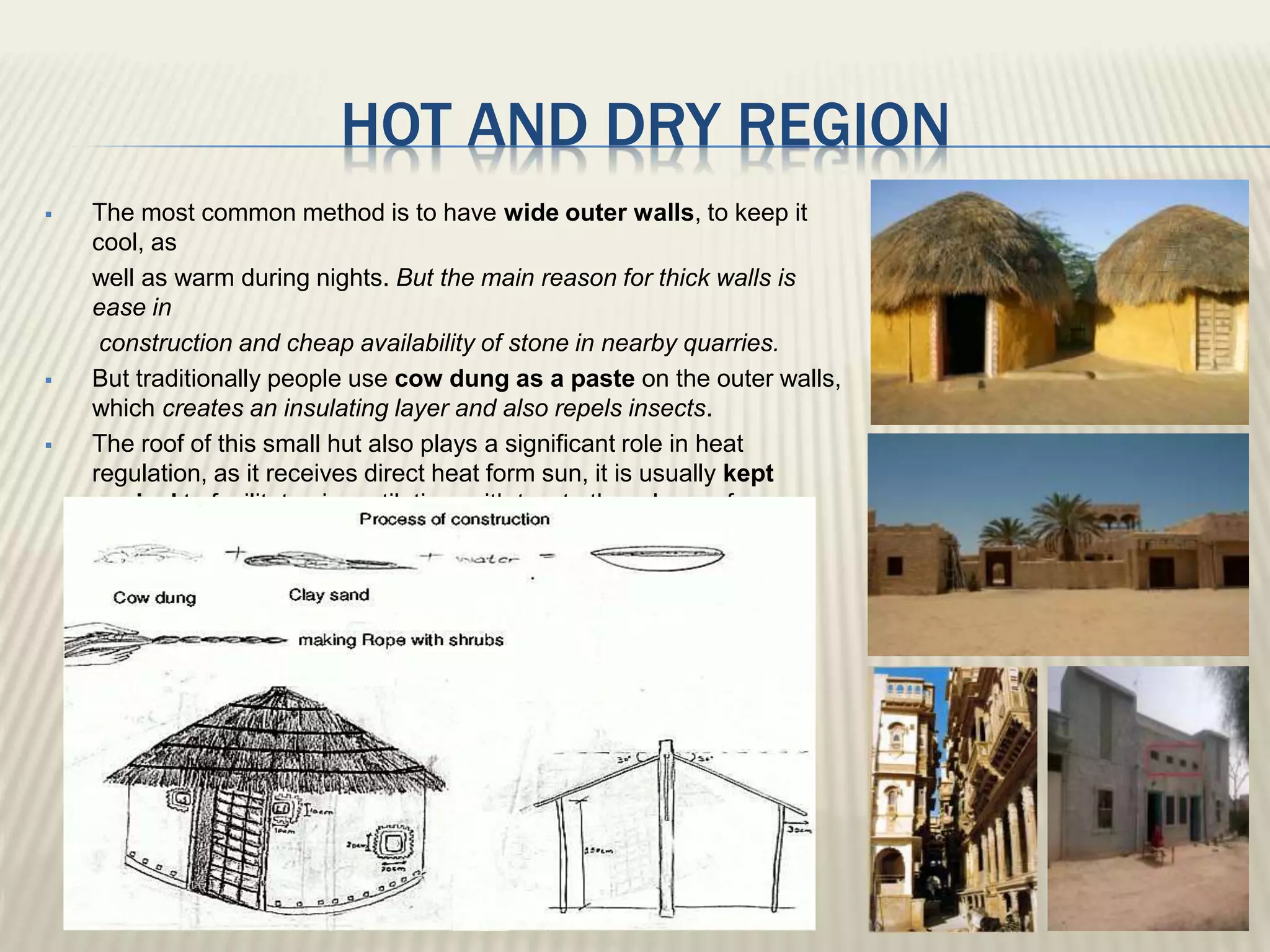 HOT AND DRY REGION
 The most common method is to have wide outer walls, to keep it
cool, as
well as warm during nights. But the main reason for thick walls is
ease in
construction and cheap availability of stone in nearby quarries.
 But traditionally people use cow dung as a paste on the outer walls,
which creates an insulating layer and also repels insects.
 The roof of this small hut also plays a significant role in heat
regulation, as it receives direct heat form sun, it is usually kept
conical to facilitate air ventilation, with two to three layer of grass,
making it thick, sometimes even water can be sprinkled over it.
 