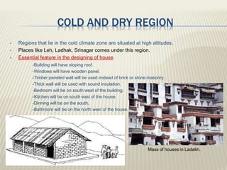 COLD AND DRY REGION
 Regions that lie in the cold climate zone are situated at high altitudes.
 Places like Leh, Ladhak, Srinagar comes under this region.
 Essential feature in the designing of house
-Building will have sloping roof.
-Windows will have wooden panel.
-Timber paneled wall will be used instead of brick or stone masonry.
-Thick wall will be used with sound insulation.
-Bedroom will be on south west of the building.
-Kitchen will be on south east of the house.
-Dinning will be on the south.
-Bathroom will be on the north west of the house.
Mass of houses in Ladakh.
 