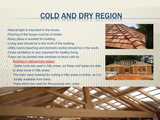 COLD AND DRY REGION
-Natural light is important in the house.
-Flooring of the house must be of timber .
-Noisy place is avoided for building.
-Living area should be in the north of the building.
-Utility rooms [washing and domestic works] should be in the south.
-Cross ventilation is very important for healthy living.
-Trees can be planted near windows to block cold air.
 Roofing in cold and dry region:
- Gable roofs are used in hilly areas, as these roof types are able
to shed snow in hilly areas.
- The main used material for roofing in hilly areas is timber, as it is
locally available from trees.
- Trees which are used for this purpose are: cedar.
 