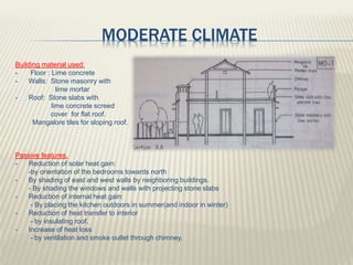 MODERATE CLIMATE
Building material used:
 Floor : Lime concrete
 Walls: Stone masonry with
lime mortar
 Roof: Stone slabs with
lime concrete screed
cover for flat roof.
Mangalore tiles for sloping roof.
Passive features.
 Reduction of solar heat gain:
-by orientation of the bedrooms towards north
 By shading of east and west walls by neighboring buildings.
- By shading the windows and walls with projecting stone slabs
 Reduction of internal heat gain:
- By placing the kitchen outdoors in summer(and indoor in winter)
 Reduction of heat transfer to interior
- by insulating roof.
 Increase of heat loss
- by ventilation and smoke outlet through chimney.
 