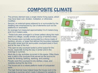 COMPOSITE CLIMATE
 The primary element was a single interior living space, which
may have been sub- divided, multiplied, or otherwise
modified.
 Second, an external space adjacent to or surrounded by the
dwelling was emphasized by use of elements such as low
platforms or verandahs.
 An average hut measured approximately 5 to 6 meters long
and 3 to 4 meters wide.
 These huts were arranged in a linear pattern along the main
street of a village, usually amidst a group of bamboo trees.
 The houses were normally surrounded by a fence made of
bamboo, shrubs, or twigs that defined the boundary between
the public street and the semi-public courtyard area in front
and at the rear of the hut.
 This open-to-sky courtyard acted a prime space for the
house, especially during the day in winter and in the
evenings in summer.
 Most day to day activities occurred in this space. Often there
was a well in this courtyard that served as the source for
water for drinking, bathing, washing, and cooking.
 People used this courtyard to dry clothes, crops, and
eatables during the day time.
 The house sat on a raised platform made of compacted
earth.
 The high thermal mass helped keep the house cool in the
evenings in summer which made it pleasant for people to
 