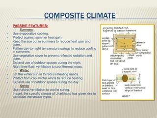 COMPOSITE CLIMATE
 PASSIVE FEATURES:
 Summers:
 Use evaporative cooling.
 Protect against summer heat gain.
 Keep the sun out in summers to reduce heat gain and
glare.
 Flatten day-to-night temperature swings to reduce cooling
in summers.
 Use vegetative cover to prevent reflected radiation and
glare.
 Expand use of outdoor spaces during the night.
 Night time flush ventilation to cool thermal mass.
 Winter:
 Let the winter sun in to reduce heating needs.
 Protect from cool winter winds to reduce heating.
 Expand use of outdoor spaces during the day.
 Spring:
 Use natural ventilation to cool in spring.
 In part, the specific climate of Jharkhand has given rise to
particular vernacular types.
 