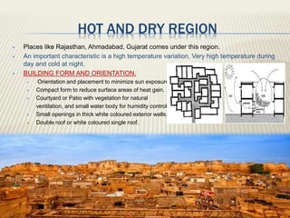 HOT AND DRY REGION
 Places like Rajasthan, Ahmadabad, Gujarat comes under this region.
 An important characteristic is a high temperature variation, Very high temperature during
day and cold at night.
 BUILDING FORM AND ORIENTATION.
 Orientation and placement to minimize sun exposure.
 Compact form to reduce surface areas of heat gain.
 Courtyard or Patio with vegetation for natural
ventilation, and small water body for humidity control.
 Small openings in thick white coloured exterior walls.
 Double roof or white coloured single roof.
 