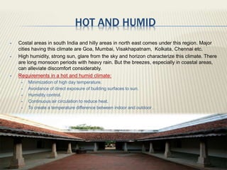 HOT AND HUMID
 Costal areas in south India and hilly areas in north east comes under this region. Major
cities having this climate are Goa, Mumbai, Visakhapatnam, Kolkata, Chennai etc.
 High humidity, strong sun, glare from the sky and horizon characterize this climate. There
are long monsoon periods with heavy rain. But the breezes, especially in coastal areas,
can alleviate discomfort considerably.
 Requirements in a hot and humid climate:
 Minimization of high day temperature.
 Avoidance of direct exposure of building surfaces to sun.
 Humidity control.
 Continuous air circulation to reduce heat.
 To create a temperature difference between indoor and outdoor .
 