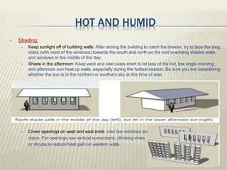 HOT AND HUMID
 Shading:
 Keep sunlight off of building walls: After aiming the building to catch the breeze, try to face the long
sides (with most of the windows) towards the south and north so the roof overhang shades walls
and windows in the middle of the day.
 Shade in the afternoon: Keep west and east sides short to let less of the hot, low angle morning
and afternoon sun heat up walls, especially during the hottest season. Be sure you are considering
whether the sun is in the northern or southern sky at this time of year.
 Cover openings on west and east ends. Use few windows and
doors. For openings use vertical sunscreens, climbing vines,
or shrubs to reduce heat gain on western walls.
 