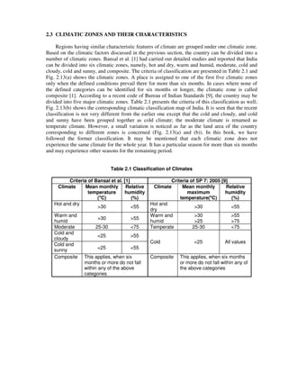 2.3 CLIMATIC ZONES AND THEIR CHARACTERISTICS
Regions having similar characteristic features of climate are grouped under one climatic zone.
Based on the climatic factors discussed in the previous section, the country can be divided into a
number of climatic zones. Bansal et al. [1] had carried out detailed studies and reported that India
can be divided into six climatic zones, namely, hot and dry, warm and humid, moderate, cold and
cloudy, cold and sunny, and composite. The criteria of classification are presented in Table 2.1 and
Fig. 2.13(a) shows the climatic zones. A place is assigned to one of the first five climatic zones
only when the defined conditions prevail there for more than six months. In cases where none of
the defined categories can be identified for six months or longer, the climatic zone is called
composite [1]. According to a recent code of Bureau of Indian Standards [9], the country may be
divided into five major climatic zones. Table 2.1 presents the criteria of this classification as well;
Fig. 2.13(b) shows the corresponding climatic classification map of India. It is seen that the recent
classification is not very different from the earlier one except that the cold and cloudy, and cold
and sunny have been grouped together as cold climate; the moderate climate is renamed as
temperate climate. However, a small variation is noticed as far as the land area of the country
corresponding to different zones is concerned (Fig. 2.13(a) and (b)). In this book, we have
followed the former classification. It may be mentioned that each climatic zone does not
experience the same climate for the whole year. It has a particular season for more than six months
and may experience other seasons for the remaining period.
Table 2.1 Classification of Climates
Criteria of Bansal et al. [1] Criteria of SP 7: 2005 [9]
Climate Mean monthly
temperature
(o
C)
Relative
humidity
(%)
Climate Mean monthly
maximum
temperature(o
C)
Relative
humidity
(%)
Hot and dry
>30 <55
Hot and
dry
>30 <55
Warm and
humid
>30 >55
Warm and
humid
>30
>25
>55
>75
Moderate 25-30 <75 Temperate 25-30 <75
Cold and
cloudy
<25 >55
Cold <25 All values
Cold and
sunny <25 <55
Composite This applies, when six
months or more do not fall
within any of the above
categories
Composite This applies, when six months
or more do not fall within any of
the above categories
 