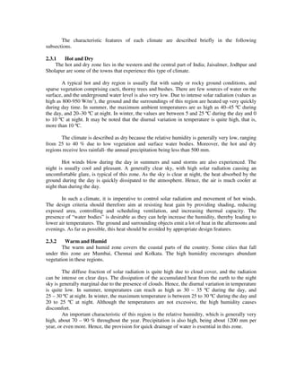 The characteristic features of each climate are described briefly in the following
subsections.
2.3.1 Hot and Dry
The hot and dry zone lies in the western and the central part of India; Jaisalmer, Jodhpur and
Sholapur are some of the towns that experience this type of climate.
A typical hot and dry region is usually flat with sandy or rocky ground conditions, and
sparse vegetation comprising cacti, thorny trees and bushes. There are few sources of water on the
surface, and the underground water level is also very low. Due to intense solar radiation (values as
high as 800-950 W/m2
), the ground and the surroundings of this region are heated up very quickly
during day time. In summer, the maximum ambient temperatures are as high as 40–45 ºC during
the day, and 20–30 ºC at night. In winter, the values are between 5 and 25 ºC during the day and 0
to 10 ºC at night. It may be noted that the diurnal variation in temperature is quite high, that is,
more than 10 ºC.
The climate is described as dry because the relative humidity is generally very low, ranging
from 25 to 40 % due to low vegetation and surface water bodies. Moreover, the hot and dry
regions receive less rainfall- the annual precipitation being less than 500 mm.
Hot winds blow during the day in summers and sand storms are also experienced. The
night is usually cool and pleasant. A generally clear sky, with high solar radiation causing an
uncomfortable glare, is typical of this zone. As the sky is clear at night, the heat absorbed by the
ground during the day is quickly dissipated to the atmosphere. Hence, the air is much cooler at
night than during the day.
In such a climate, it is imperative to control solar radiation and movement of hot winds.
The design criteria should therefore aim at resisting heat gain by providing shading, reducing
exposed area, controlling and scheduling ventilation, and increasing thermal capacity. The
presence of “water bodies” is desirable as they can help increase the humidity, thereby leading to
lower air temperatures. The ground and surrounding objects emit a lot of heat in the afternoons and
evenings. As far as possible, this heat should be avoided by appropriate design features.
2.3.2 Warm and Humid
The warm and humid zone covers the coastal parts of the country. Some cities that fall
under this zone are Mumbai, Chennai and Kolkata. The high humidity encourages abundant
vegetation in these regions.
The diffuse fraction of solar radiation is quite high due to cloud cover, and the radiation
can be intense on clear days. The dissipation of the accumulated heat from the earth to the night
sky is generally marginal due to the presence of clouds. Hence, the diurnal variation in temperature
is quite low. In summer, temperatures can reach as high as 30 – 35 ºC during the day, and
25 – 30 ºC at night. In winter, the maximum temperature is between 25 to 30 ºC during the day and
20 to 25 ºC at night. Although the temperatures are not excessive, the high humidity causes
discomfort.
An important characteristic of this region is the relative humidity, which is generally very
high, about 70 – 90 % throughout the year. Precipitation is also high, being about 1200 mm per
year, or even more. Hence, the provision for quick drainage of water is essential in this zone.
 
