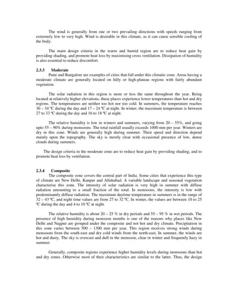 The wind is generally from one or two prevailing directions with speeds ranging from
extremely low to very high. Wind is desirable in this climate, as it can cause sensible cooling of
the body.
The main design criteria in the warm and humid region are to reduce heat gain by
providing shading, and promote heat loss by maximising cross ventilation. Dissipation of humidity
is also essential to reduce discomfort.
2.3.3 Moderate
Pune and Bangalore are examples of cities that fall under this climatic zone. Areas having a
moderate climate are generally located on hilly or high-plateau regions with fairly abundant
vegetation.
The solar radiation in this region is more or less the same throughout the year. Being
located at relatively higher elevations, these places experience lower temperatures than hot and dry
regions. The temperatures are neither too hot nor too cold. In summers, the temperature reaches
30 – 34 ºC during the day and 17 – 24 ºC at night. In winter, the maximum temperature is between
27 to 33 ºC during the day and 16 to 18 ºC at night.
The relative humidity is low in winters and summers, varying from 20 – 55%, and going
upto 55 – 90% during monsoons. The total rainfall usually exceeds 1000 mm per year. Winters are
dry in this zone. Winds are generally high during summer. Their speed and direction depend
mainly upon the topography. The sky is mostly clear with occasional presence of low, dense
clouds during summers.
The design criteria in the moderate zone are to reduce heat gain by providing shading, and to
promote heat loss by ventilation.
2.3.4 Composite
The composite zone covers the central part of India. Some cities that experience this type
of climate are New Delhi, Kanpur and Allahabad. A variable landscape and seasonal vegetation
characterise this zone. The intensity of solar radiation is very high in summer with diffuse
radiation amounting to a small fraction of the total. In monsoons, the intensity is low with
predominantly diffuse radiation. The maximum daytime temperature in summers is in the range of
32 – 43 ºC, and night time values are from 27 to 32 ºC. In winter, the values are between 10 to 25
ºC during the day and 4 to 10 ºC at night.
The relative humidity is about 20 – 25 % in dry periods and 55 – 95 % in wet periods. The
presence of high humidity during monsoon months is one of the reasons why places like New
Delhi and Nagpur are grouped under the composite and not hot and dry climate. Precipitation in
this zone varies between 500 – 1300 mm per year. This region receives strong winds during
monsoons from the south-east and dry cold winds from the north-east. In summer, the winds are
hot and dusty. The sky is overcast and dull in the monsoon, clear in winter and frequently hazy in
summer.
Generally, composite regions experience higher humidity levels during monsoons than hot
and dry zones. Otherwise most of their characteristics are similar to the latter. Thus, the design
 
