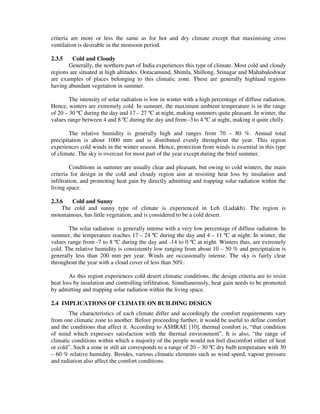 criteria are more or less the same as for hot and dry climate except that maximising cross
ventilation is desirable in the monsoon period.
2.3.5 Cold and Cloudy
Generally, the northern part of India experiences this type of climate. Most cold and cloudy
regions are situated at high altitudes. Ootacamund, Shimla, Shillong, Srinagar and Mahabaleshwar
are examples of places belonging to this climatic zone. These are generally highland regions
having abundant vegetation in summer.
The intensity of solar radiation is low in winter with a high percentage of diffuse radiation.
Hence, winters are extremely cold. In summer, the maximum ambient temperature is in the range
of 20 – 30 ºC during the day and 17 – 27 ºC at night, making summers quite pleasant. In winter, the
values range between 4 and 8 ºC during the day and from -3 to 4 ºC at night, making it quite chilly.
The relative humidity is generally high and ranges from 70 – 80 %. Annual total
precipitation is about 1000 mm and is distributed evenly throughout the year. This region
experiences cold winds in the winter season. Hence, protection from winds is essential in this type
of climate. The sky is overcast for most part of the year except during the brief summer.
Conditions in summer are usually clear and pleasant, but owing to cold winters, the main
criteria for design in the cold and cloudy region aim at resisting heat loss by insulation and
infiltration, and promoting heat gain by directly admitting and trapping solar radiation within the
living space.
2.3.6 Cold and Sunny
The cold and sunny type of climate is experienced in Leh (Ladakh). The region is
mountainous, has little vegetation, and is considered to be a cold desert.
The solar radiation is generally intense with a very low percentage of diffuse radiation. In
summer, the temperature reaches 17 – 24 ºC during the day and 4 – 11 ºC at night. In winter, the
values range from -7 to 8 ºC during the day and -14 to 0 ºC at night. Winters thus, are extremely
cold. The relative humidity is consistently low ranging from about 10 – 50 % and precipitation is
generally less than 200 mm per year. Winds are occasionally intense. The sky is fairly clear
throughout the year with a cloud cover of less than 50%.
As this region experiences cold desert climatic conditions, the design criteria are to resist
heat loss by insulation and controlling infiltration. Simultaneously, heat gain needs to be promoted
by admitting and trapping solar radiation within the living space.
2.4 IMPLICATIONS OF CLIMATE ON BUILDING DESIGN
The characteristics of each climate differ and accordingly the comfort requirements vary
from one climatic zone to another. Before proceeding further, it would be useful to define comfort
and the conditions that affect it. According to ASHRAE [10], thermal comfort is, “that condition
of mind which expresses satisfaction with the thermal environment”. It is also, “the range of
climatic conditions within which a majority of the people would not feel discomfort either of heat
or cold”. Such a zone in still air corresponds to a range of 20 – 30 ºC dry bulb temperature with 30
– 60 % relative humidity. Besides, various climatic elements such as wind speed, vapour pressure
and radiation also affect the comfort conditions.
 