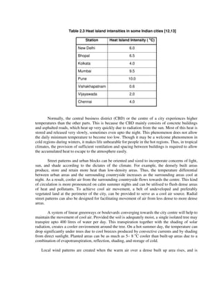 Table 2.3 Heat island intensities in some Indian cities [12,13]
Station Heat Island Intensity ( o
C)
New Delhi 6.0
Bhopal 6.5
Kolkata 4.0
Mumbai 9.5
Pune 10.0
Vishakhapatnam 0.6
Vijayawada 2.0
Chennai 4.0
Normally, the central business district (CBD) or the centre of a city experiences higher
temperatures than the other parts. This is because the CBD mainly consists of concrete buildings
and asphalted roads, which heat up very quickly due to radiation from the sun. Most of this heat is
stored and released very slowly, sometimes even upto the night. This phenomenon does not allow
the daily minimum temperature to become too low. Though it may be a welcome phenomenon in
cold regions during winters, it makes life unbearable for people in the hot regions. Thus, in tropical
climates, the provision of sufficient ventilation and spacing between buildings is required to allow
the accumulated heat to escape to the atmosphere easily.
Street patterns and urban blocks can be oriented and sized to incorporate concerns of light,
sun, and shade according to the dictates of the climate. For example, the densely built areas
produce, store and retain more heat than low-density areas. Thus, the temperature differential
between urban areas and the surrounding countryside increases as the surrounding areas cool at
night. As a result, cooler air from the surrounding countryside flows towards the centre. This kind
of circulation is more pronounced on calm summer nights and can be utilised to flush dense areas
of heat and pollutants. To achieve cool air movement, a belt of undeveloped and preferably
vegetated land at the perimeter of the city, can be provided to serve as a cool air source. Radial
street patterns can also be designed for facilitating movement of air from less dense to more dense
areas.
A system of linear greenways or boulevards converging towards the city centre will help to
maintain the movement of cool air. Provided the soil is adequately moist, a single isolated tree may
transpire upto 400 litres of water per day. This transpiration together with the shading of solar
radiation, creates a cooler environment around the tree. On a hot summer day, the temperature can
drop significantly under trees due to cool breezes produced by convective currents and by shading
from direct sunlight. Planted areas can be as much as 5– 8 o
C cooler than built-up areas due to a
combination of evapotranspiration, reflection, shading, and storage of cold.
Local wind patterns are created when the warm air over a dense built up area rises, and is
 