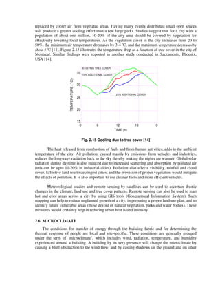 replaced by cooler air from vegetated areas. Having many evenly distributed small open spaces
will produce a greater cooling effect than a few large parks. Studies suggest that for a city with a
population of about one million, 10-20% of the city area should be covered by vegetation for
effectively lowering local temperatures. As the vegetation cover in the city increases from 20 to
50%, the minimum air temperature decreases by 3-4 o
C, and the maximum temperature decreases by
about 5 o
C [14]. Figure 2.15 illustrates the temperature drop as a function of tree cover in the city of
Montreal. Similar findings were reported in another study conducted in Sacramento, Phoenix,
USA [14].
30
35
20
25
15
25% ADDITIONAL COVER
EXISTING TREE COVER
10% ADDITIONAL COVER
0 6 12 18 0
TEMPERATURE(°C)
TIME (h)
Fig. 2.15 Cooling due to tree cover [14]
The heat released from combustion of fuels and from human activities, adds to the ambient
temperature of the city. Air pollution, caused mainly by emissions from vehicles and industries,
reduces the longwave radiation back to the sky thereby making the nights are warmer. Global solar
radiation during daytime is also reduced due to increased scattering and absorption by polluted air
(this can be upto 10-20% in industrial cities). Pollution also affects visibility, rainfall and cloud
cover. Effective land use to decongest cities, and the provision of proper vegetation would mitigate
the effects of pollution. It is also important to use cleaner fuels and more efficient vehicles.
Meteorological studies and remote sensing by satellites can be used to ascertain drastic
changes in the climate, land use and tree cover patterns. Remote sensing can also be used to map
hot and cool areas across a city by using GIS tools (Geographical Information System). Such
mapping can help to reduce unplanned growth of a city, in preparing a proper land use plan, and to
identify future vulnerable areas (those devoid of natural vegetation, parks and water bodies). These
measures would certainly help in reducing urban heat island intensity.
2.6 MICROCLIMATE
The conditions for transfer of energy through the building fabric and for determining the
thermal response of people are local and site-specific. These conditions are generally grouped
under the term of ‘microclimate’, which includes wind, radiation, temperature, and humidity
experienced around a building. A building by its very presence will change the microclimate by
causing a bluff obstruction to the wind flow, and by casting shadows on the ground and on other
 