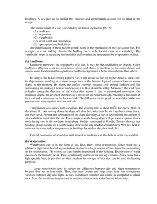 buildings. A designer has to predict this variation and appropriately account for its effect in the
design.
The microclimate of a site is affected by the following factors [15,16]:
(A) landform
(B) vegetation
(C) waterbodies
(D) street width and orientation
(E) open spaces and built form
An understanding of these factors greatly helps in the preparation of the site layout plan. For
example, in a hot and dry climate, the building needs to be located close to a waterbody. The
waterbody helps in increasing the humidity and lowering the temperature by evaporative cooling.
(A) Landform
Landform represents the topography of a site. It may be flat, undulating or sloping. Major
landforms affecting a site are mountains, valleys and plains. Depending on the macroclimate and
season, some locations within a particular landform experience a better microclimate than others.
In valleys, the hot air (being lighter) rises while cooler air having higher density, settles into
the depressions, resulting in a lower temperature at the bottom. Upward currents form on sunny
slopes in the morning. By night, the airflow reverses because cold ground surfaces cool the
surrounding air, making it heavier and causing it to flow down the valley. Moreover, the wind flow
is higher along the direction of the valley than across it due to unrestricted movement. On
mountain slopes, the air speed increases as it moves up the windward side, reaching a maximum at
the crest and a minimum on the leeward side. The difference in air speed is caused due to the low
pressure area developed on the leeward side.
Temperature also varies with elevation. The cooling rate is about 0.80
C for every 100m of
elevation [14]. Air moving down the slope will thus be cooler than the air it replaces lower down,
and vice versa. Further, the orientation of the slope also plays a part in determining the amount of
solar radiation incident on the site. For example a south-facing slope will get more exposure than a
north-facing one in the northern hemisphere. Studies conducted in Mardin, Turkey showed that
building groups located on a south facing slope in the city needed approximately 50% less heat to
maintain the same indoor temperature as buildings located on the plain land [14].
Careful positioning of a building with respect to landform can thus help in achieving comfort.
(B) Waterbodies
Waterbodies can be in the form of sea, lake, river, pond or fountains. Since water has a
relatively high latent heat of vapourisation, it absorbs a large amount of heat from the surrounding
air for evaporation. The cooled air can then be introduced in the building. Evaporation of water
also raises the humidity level. This is particularly useful in hot and dry climates. Since water has a
high specific heat, it provides an ideal medium for storage of heat that can be used for heating
purposes.
Large waterbodies tend to reduce the difference between day and night temperatures
because they act as heat sinks. Thus, sites near oceans and large lakes have less temperature
variation between day and night, as well as between summer and winter as compared to inland
sites. Also, the maximum temperature in summer is lower near water than on inland sites.
 