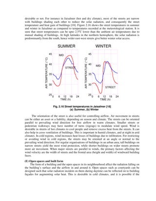 desirable or not. For instance in Jaisalmer (hot and dry climate), most of the streets are narrow
with buildings shading each other to reduce the solar radiation, and consequently the street
temperature and heat gain of buildings [18]. Figure 2.16 shows the street temperatures in summer
and winter in Jaisalmer as compared to temperatures recorded at the meteorological station. It is
seen that street temperatures can be upto 2.5o
C lower than the ambient air temperatures due to
mutual shading of buildings. At high latitudes in the northern hemisphere, the solar radiation is
predominantly from the south, hence wider east-west streets give better winter solar access.
AIRTEMPERATURE(°C)
45
TIME (h)
40
35
30
25
0 6 12 18 24
IMD
STREET
24
STREET
IMD
60 1812
25
30
35
40
45
TIME (h)
AIRTEMPERATURE(°C)
SUMMER WINTER
Fig. 2.16 Street temperatures in Jaisalmer [18]
(a) Summer, (b) Winter
The orientation of the street is also useful for controlling airflow. Air movement in streets
can be either an asset or a liability, depending on season and climate. The streets can be oriented
parallel to prevailing wind direction for free airflow in warm climates. Smaller streets or
pedestrian walkways may have number of turns (zigzags) to modulate wind speed. Wind is
desirable in streets of hot climates to cool people and remove excess heat from the streets. It can
also help in cross ventilation of buildings. This is important in humid climates, and at night in arid
climates. In cold regions, wind increases heat losses of buildings due to infiltration. For restricting
or avoiding wind in cold regions, the streets may be oriented at an angle or normal to the
prevailing wind direction. For regular organisations of buildings in an urban area, tall buildings on
narrow streets yield the most wind protection, while shorter buildings on wider streets promote
more air movement. When major streets are parallel to winds, the primary factors affecting the
wind velocity are the width of streets and the frontal area (height and width) of windward building
faces.
(E) Open spaces and built form
The form of a building and the open spaces in its neighbourhood affect the radiation falling on
the building’s surface and the airflow in and around it. Open spaces such as courtyards can be
designed such that solar radiation incident on them during daytime can be reflected on to building
façades for augmenting solar heat. This is desirable in cold climates, and it is possible if the
 