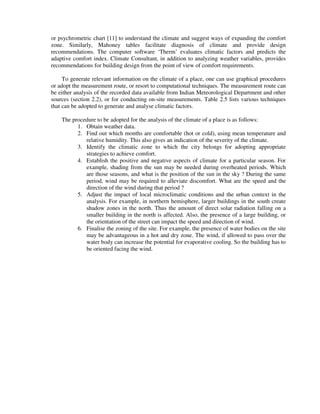 or psychrometric chart [11] to understand the climate and suggest ways of expanding the comfort
zone. Similarly, Mahoney tables facilitate diagnosis of climate and provide design
recommendations. The computer software ‘Therm’ evaluates climatic factors and predicts the
adaptive comfort index. Climate Consultant, in addition to analyzing weather variables, provides
recommendations for building design from the point of view of comfort requirements.
To generate relevant information on the climate of a place, one can use graphical procedures
or adopt the measurement route, or resort to computational techniques. The measurement route can
be either analysis of the recorded data available from Indian Meteorological Department and other
sources (section 2.2), or for conducting on-site measurements. Table 2.5 lists various techniques
that can be adopted to generate and analyse climatic factors.
The procedure to be adopted for the analysis of the climate of a place is as follows:
1. Obtain weather data.
2. Find out which months are comfortable (hot or cold), using mean temperature and
relative humidity. This also gives an indication of the severity of the climate.
3. Identify the climatic zone to which the city belongs for adopting appropriate
strategies to achieve comfort.
4. Establish the positive and negative aspects of climate for a particular season. For
example, shading from the sun may be needed during overheated periods. Which
are those seasons, and what is the position of the sun in the sky ? During the same
period, wind may be required to alleviate discomfort. What are the speed and the
direction of the wind during that period ?
5. Adjust the impact of local microclimatic conditions and the urban context in the
analysis. For example, in northern hemisphere, larger buildings in the south create
shadow zones in the north. Thus the amount of direct solar radiation falling on a
smaller building in the north is affected. Also, the presence of a large building, or
the orientation of the street can impact the speed and direction of wind.
6. Finalise the zoning of the site. For example, the presence of water bodies on the site
may be advantageous in a hot and dry zone. The wind, if allowed to pass over the
water body can increase the potential for evaporative cooling. So the building has to
be oriented facing the wind.
 