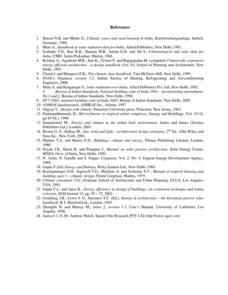 References
1. Bansal N.K. and Minke G., Climatic zones and rural housing in India, Kernforschungsanlage, Juelich,
Germany, 1988.
2. Mani A., Handbook of solar radiation data for India, Allied Publishers, New Delhi, 1981.
3. Seshadri T.N., Rao K.R., Sharma M.R., Sarma G.N. and Ali S., Climatological and solar data for
India, CBRI, Sarita Prakashan, Meerut, 1968.
4. Krishan A., Agnihotri M.R., Jain K., Tewari P. and Rajagopalan M. (compiled) Climatically responsive
energy efficient architecture - a design handbook (Vol. II), School of Planning and Architecture, New
Delhi, 1995.
5. Chand I. and Bhargava P.K., The climatic data handbook, Tata McGraw-Hill, New Delhi, 1999.
6. WeDCo Database version 1.2, Indian Society of Heating, Refrigerating and Air-conditioning
Engineers, 2000.
7. Mani A. and Rangarajan S., Solar radiation over India, Allied Publishers Pvt. Ltd, New Delhi, 1982.
8 Bureau of Indian Standards, National building code of India 1983 – incorporating amendments
No.1 and 2, Bureau of Indian Standards, New Delhi, 1990.
9. SP 7:2005, national building code of India 2005, Bureau of Indian Standards, New Delhi, 2005.
10. ASHRAE fundamentals, ASHRAE Inc., Atlanta, 1997.
11. Olgyay V., Design with climate, Princeton University press, Princeton, New Jersey, 1963.
12. Padmanabhamurty B., Microclimates in tropical urban complexes, Energy and Buildings, Vol. 15-16,
pp 83-92.), 1990.
13. Santamouris M., Energy and climate in the urban built environment, James and James (Science
Publishers Ltd.), London, 2001.
14. Brown G. Z., DeKay M., Sun, wind and light – architectural design strategies, 2nd
Ed., John Wiley and
Sons Inc., New York, 2001.
15. Markus T.A. and Morris E.N., Buildings, climate and energy, Pitman Publishing Limited, London,
1980.
16. Nayak J.K., Hazra R. and Prajapati J., Manual on solar passive architecture, Solar Energy Centre,
MNES, Govt. of India, New Delhi, 1999.
17. N. Amin, N. Gandhi and S. Gajjar, Urjapatra, Vol. 2, No. 4, Gujarat Energy Development Agency,
1989.
18. Gupta V.(Ed) Energy and Habitat, Wiley Eastern Ltd., New Delhi, 1984.
19. Koenigsberger O.H., Ingersoll T.G., Mayhew A. and Szokolay S.V., Manual of tropical housing and
building, part 1 – climatic design, Orient Longman, Madras, 1975.
20. Climate consultant 2.01, Graduate School of Architecture and Urban Planning, UCLA, Los Angeles,
USA, 1991.
21. Gupta C.L. and Jajoo K., Energy efficiency in design of buildings: an evaluation technique and rating
criterion, SESI Journal 12, pp. 59 – 72, 2002.
22. Goulding, J.R., Lewis J. O., Steemers T.C. (Ed.), Energy in architecture – the European passive solar
handbook, B.T. Batsford Ltd., London, 1992.
23. Zhonglin H. and Murray M., Solar 2, version 1.3, User’s Manual, University of California, Los
Angeles, 1998.
24. Suntool 1.10, Dr. Andrew Marsh, Square One Research PTY LTd, http://www.squ1.com
 