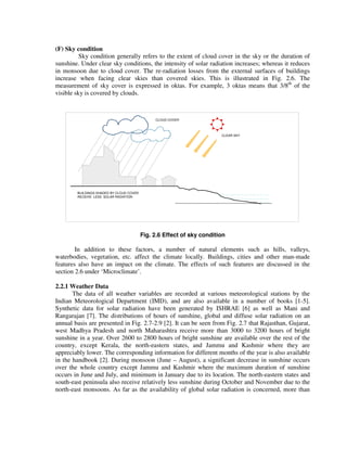 (F) Sky condition
Sky condition generally refers to the extent of cloud cover in the sky or the duration of
sunshine. Under clear sky conditions, the intensity of solar radiation increases; whereas it reduces
in monsoon due to cloud cover. The re-radiation losses from the external surfaces of buildings
increase when facing clear skies than covered skies. This is illustrated in Fig. 2.6. The
measurement of sky cover is expressed in oktas. For example, 3 oktas means that 3/8th
of the
visible sky is covered by clouds.
BUILDINGS SHADED BY CLOUD COVER
RECEIVE LESS SOLAR RADIATION
CLOUD COVER
CLEAR SKY
Fig. 2.6 Effect of sky condition
In addition to these factors, a number of natural elements such as hills, valleys,
waterbodies, vegetation, etc. affect the climate locally. Buildings, cities and other man-made
features also have an impact on the climate. The effects of such features are discussed in the
section 2.6 under ‘Microclimate’.
2.2.1 Weather Data
The data of all weather variables are recorded at various meteorological stations by the
Indian Meteorological Department (IMD), and are also available in a number of books [1-5].
Synthetic data for solar radiation have been generated by ISHRAE [6] as well as Mani and
Rangarajan [7]. The distributions of hours of sunshine, global and diffuse solar radiation on an
annual basis are presented in Fig. 2.7-2.9 [2]. It can be seen from Fig. 2.7 that Rajasthan, Gujarat,
west Madhya Pradesh and north Maharashtra receive more than 3000 to 3200 hours of bright
sunshine in a year. Over 2600 to 2800 hours of bright sunshine are available over the rest of the
country, except Kerala, the north-eastern states, and Jammu and Kashmir where they are
appreciably lower. The corresponding information for different months of the year is also available
in the handbook [2]. During monsoon (June – August), a significant decrease in sunshine occurs
over the whole country except Jammu and Kashmir where the maximum duration of sunshine
occurs in June and July, and minimum in January due to its location. The north-eastern states and
south-east peninsula also receive relatively less sunshine during October and November due to the
north-east monsoons. As far as the availability of global solar radiation is concerned, more than
 