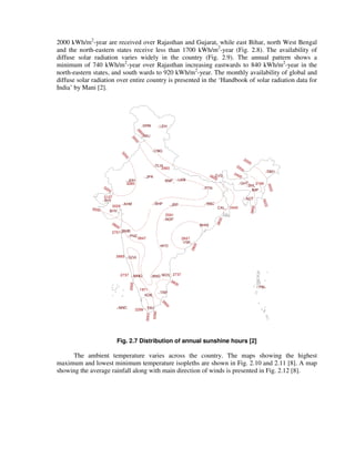 2000 kWh/m2
-year are received over Rajasthan and Gujarat, while east Bihar, north West Bengal
and the north-eastern states receive less than 1700 kWh/m2
-year (Fig. 2.8). The availability of
diffuse solar radiation varies widely in the country (Fig. 2.9). The annual pattern shows a
minimum of 740 kWh/m2
-year over Rajasthan increasing eastwards to 840 kWh/m2
-year in the
north-eastern states, and south wards to 920 kWh/m2
-year. The monthly availability of global and
diffuse solar radiation over entire country is presented in the ‘Handbook of solar radiation data for
India’ by Mani [2].
2800
2993
3000
3200
2600
2400
2600
2800
2800
2800
2600
2400
2200
2000
2400
2200
2000
2600
2800
3000
3200
3285
3127
3029
2701
2847
2591
2665
2737 2737
2847
1971
2299
2445
2190
Fig. 2.7 Distribution of annual sunshine hours [2]
The ambient temperature varies across the country. The maps showing the highest
maximum and lowest minimum temperature isopleths are shown in Fig. 2.10 and 2.11 [8]. A map
showing the average rainfall along with main direction of winds is presented in Fig. 2.12 [8].
 