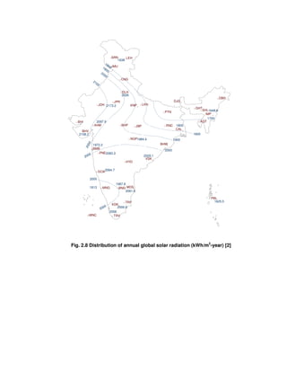 SRN LEH
JMU
CNG
DLH
JPR
LKNJDH KNP
JBPBHPAHM
BHI
BHV
BMB
PNE
NGP
HYD
GOA
VSK
MNG BNG
TRP
KDK
TRVMNC
MDS
BHW
RNC
PTN
GHT
DJG
CAL
SHL
DBH
AGT
IMP
PBL
1638
2026
2173.2
2097.9
2108.2
1972.2
2083.3
2064.7
1987.8
1813
2061.6
2006.9
2058
2029.1
1984.4
1805
1648.6
18001900
2000
2100
2000
2000
2000
2000
1800
1900
2000
1700
1625.5
Fig. 2.8 Distribution of annual global solar radiation (kWh/m2
-year) [2]
 