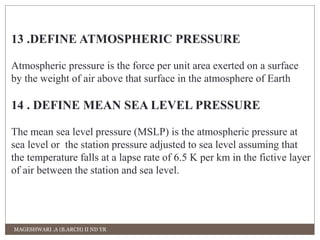13 .DEFINE ATMOSPHERIC PRESSURE 
Atmospheric pressure is the force per unit area exerted on a surface 
by the weight of air above that surface in the atmosphere of Earth 
14 . DEFINE MEAN SEA LEVEL PRESSURE 
The mean sea level pressure (MSLP) is the atmospheric pressure at 
sea level or the station pressure adjusted to sea level assuming that 
the temperature falls at a lapse rate of 6.5 K per km in the fictive layer 
of air between the station and sea level. 
MAGESHWARI .A (B.ARCH) II ND YR 
 