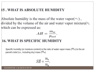 15 . WHAT IS ABSOLUTE HUMIDITY 
Absolute humidity is the mass of the water vapor( ) , 
divided by the volume of the air and water vapor mixture( , 
which can be expressed as: 
16. WHAT IS SPECIFIC HUMIDITY 
Specific humidity (or moisture content) is the ratio of water vapor mass ( ) to the air 
parcel's total (i.e., including dry) mass ( ) 
MAGESHWARI .A (B.ARCH) II ND YR 
 