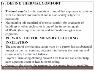 18 . DEFINE THERMAL COMFORT 
• Thermal comfort is the condition of mind that expresses satisfaction 
with the thermal environment and is assessed by subjective 
evaluation 
• Maintaining this standard of thermal comfort for occupants of 
buildings or other enclosures is one of the important goals 
of HVAC (heating, ventilation, and air conditioning) design 
engineers. 
• 19 . WHAT DO YOU MEAN BY CLOTHING 
INSULATION 
• The amount of thermal insulation worn by a person has a substantial 
impact on thermal comfort, because it influences the heat loss and 
consequently the thermal balance. 
• Layers of insulating clothing prevent heat loss and can either help 
keep a person warm or lead to overheating. 
• Generally, the thicker the garment is, the greater insulating ability 
MAGESHWARI .A (B.ARCH) II ND YR 
 