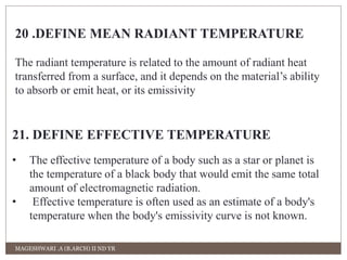 20 .DEFINE MEAN RADIANT TEMPERATURE 
The radiant temperature is related to the amount of radiant heat 
transferred from a surface, and it depends on the material’s ability 
to absorb or emit heat, or its emissivity 
21. DEFINE EFFECTIVE TEMPERATURE 
• The effective temperature of a body such as a star or planet is 
the temperature of a black body that would emit the same total 
amount of electromagnetic radiation. 
• Effective temperature is often used as an estimate of a body's 
temperature when the body's emissivity curve is not known. 
MAGESHWARI .A (B.ARCH) II ND YR 
 