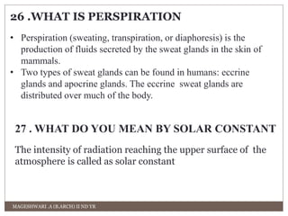 26 .WHAT IS PERSPIRATION 
• Perspiration (sweating, transpiration, or diaphoresis) is the 
production of fluids secreted by the sweat glands in the skin of 
mammals. 
• Two types of sweat glands can be found in humans: eccrine 
glands and apocrine glands. The eccrine sweat glands are 
distributed over much of the body. 
27 . WHAT DO YOU MEAN BY SOLAR CONSTANT 
The intensity of radiation reaching the upper surface of the 
atmosphere is called as solar constant 
MAGESHWARI .A (B.ARCH) II ND YR 
 