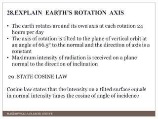 28.EXPLAIN EARTH’S ROTATION AXIS 
• The earth rotates around its own axis at each rotation 24 
hours per day 
• The axis of rotation is tilted to the plane of vertical orbit at 
an angle of 66.5° to the normal and the direction of axis is a 
constant 
• Maximum intensity of radiation is received on a plane 
normal to the direction of inclination 
29 .STATE COSINE LAW 
Cosine law states that the intensity on a tilted surface equals 
in normal intensity times the cosine of angle of incidence 
MAGESHWARI .A (B.ARCH) II ND YR 
 