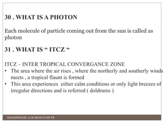 30 . WHAT IS A PHOTON 
Each molecule of particle coming out from the sun is called as 
photon 
31 . WHAT IS “ ITCZ “ 
ITCZ – INTER TROPICAL CONVERGANCE ZONE 
• The area where the air rises , where the northerly and southerly winds 
meets , a tropical flaunt is formed 
• This area experiences either calm conditions or only light breezes of 
irregular directions and is referred ( doldrums ) 
MAGESHWARI .A (B.ARCH) II ND YR 
 