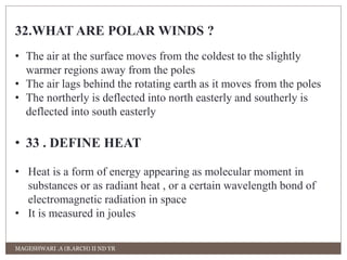 32.WHAT ARE POLAR WINDS ? 
• The air at the surface moves from the coldest to the slightly 
warmer regions away from the poles 
• The air lags behind the rotating earth as it moves from the poles 
• The northerly is deflected into north easterly and southerly is 
deflected into south easterly 
• 33 . DEFINE HEAT 
• Heat is a form of energy appearing as molecular moment in 
substances or as radiant heat , or a certain wavelength bond of 
electromagnetic radiation in space 
• It is measured in joules 
MAGESHWARI .A (B.ARCH) II ND YR 
 