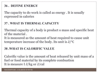 36 . DEFINE ENERGY 
The capacity to do work is called as energy . It is usually 
expressed in calories 
37 . WHAT IS THERMAL CAPACITY 
Thermal capacity of a body is product o mass and specific heat 
of the material . 
It is measured as the amount of heat required to cause unit 
temperature increase of the body. Its unit is J/℃ 
38 .WHAT IS CALORIFIC VALUE 
Calorific value is the amount of heat released by unit mass of a 
fuel or food material by its complete combustion 
It is measure I J/kg or J/cal 
MAGESHWARI .A (B.ARCH) II ND YR 
 
