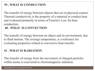 39 . WHAT IS CONDUCTION 
The transfer of energy between objects that are in physical contact. 
Thermal conductivity is the property of a material to conduct heat 
and evaluated primarily in terms of Fourier's Law for heat 
conduction. 
40 . WHAT IS CONVECTION 
The transfer of energy between an object and its environment, due 
to fluid motion. The average temperature, is a reference for 
evaluating properties related to convective heat transfer. 
41 . WHAT IS RADIATION 
The transfer of energy from the movement of charged particles 
within atoms is converted to electromagnetic radiation. 
MAGESHWARI .A (B.ARCH) II ND YR 
