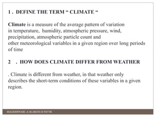 1 . DEFINE THE TERM “ CLIMATE “ 
Climate is a measure of the average pattern of variation 
in temperature, humidity, atmospheric pressure, wind, 
precipitation, atmospheric particle count and 
other meteorological variables in a given region over long periods 
of time 
2 . HOW DOES CLIMATE DIFFER FROM WEATHER 
. Climate is different from weather, in that weather only 
describes the short-term conditions of these variables in a given 
region. 
MAGESHWARI .A (B.ARCH) II ND YR 
 