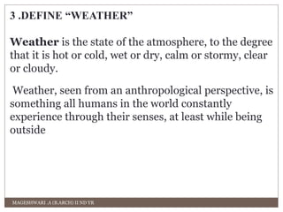 3 .DEFINE “WEATHER” 
Weather is the state of the atmosphere, to the degree 
that it is hot or cold, wet or dry, calm or stormy, clear 
or cloudy. 
Weather, seen from an anthropological perspective, is 
something all humans in the world constantly 
experience through their senses, at least while being 
outside 
MAGESHWARI .A (B.ARCH) II ND YR 
 
