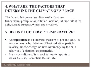 4. WHAT ARE THE FACTORS THAT 
DETERMINE THE CLIMATE OF A PLACE 
The factors that determine climate of a place are 
temperature, precipitation, altitude, location, latitude, tilt of the 
axis, surface currents, winds, and elevation. 
5. DEFINE THE TERM “ TEMPERATURE” 
• A temperature is a numerical measure of hot and cold. Its 
measurement is by detection of heat radiation, particle 
velocity, kinetic energy, or most commonly, by the bulk 
behavior of a thermometric material. 
• It may be calibrated in any of various temperature 
scales, Celsius, Fahrenheit, Kelvin, etc. 
MAGESHWARI .A (B.ARCH) II ND YR 
 