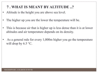 7 . WHAT IS MEANT BY ALTITUDE ..? 
• Altitude is the height you are above sea level. 
• The higher up you are the lower the temperature will be. 
• This is because air that is higher up is less dense than it is at lower 
altitudes and air temperature depends on its density. 
• As a general rule for every 1,000m higher you go the temperature 
will drop by 6.5 °C. 
MAGESHWARI .A (B.ARCH) II ND YR 
 