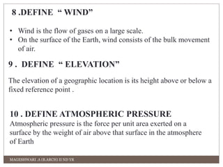 8 .DEFINE “ WIND” 
• Wind is the flow of gases on a large scale. 
• On the surface of the Earth, wind consists of the bulk movement 
of air. 
9 . DEFINE “ ELEVATION” 
The elevation of a geographic location is its height above or below a 
fixed reference point . 
10 . DEFINE ATMOSPHERIC PRESSURE 
Atmospheric pressure is the force per unit area exerted on a 
surface by the weight of air above that surface in the atmosphere 
of Earth 
MAGESHWARI .A (B.ARCH) II ND YR 
 