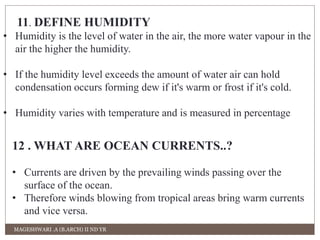 11. DEFINE HUMIDITY 
• Humidity is the level of water in the air, the more water vapour in the 
air the higher the humidity. 
• If the humidity level exceeds the amount of water air can hold 
condensation occurs forming dew if it's warm or frost if it's cold. 
• Humidity varies with temperature and is measured in percentage 
12 . WHAT ARE OCEAN CURRENTS..? 
• Currents are driven by the prevailing winds passing over the 
surface of the ocean. 
• Therefore winds blowing from tropical areas bring warm currents 
and vice versa. 
MAGESHWARI .A (B.ARCH) II ND YR 
 