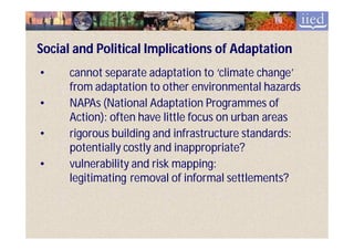Social and Political Implications of Adaptation
•     cannot separate adaptation to ‘climate change’
      from adaptation to other environmental hazards
•     NAPAs (National Adaptation Programmes of
      Action): often have little focus on urban areas
•     rigorous building and infrastructure standards:
      potentially costly and inappropriate?
•     vulnerability and risk mapping:
      legitimating removal of informal settlements?
 
